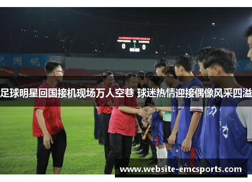 足球明星回国接机现场万人空巷 球迷热情迎接偶像风采四溢