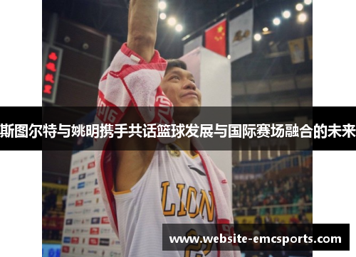 斯图尔特与姚明携手共话篮球发展与国际赛场融合的未来
