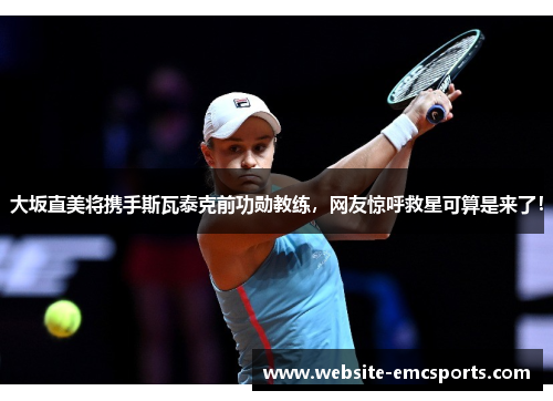大坂直美将携手斯瓦泰克前功勋教练，网友惊呼救星可算是来了！